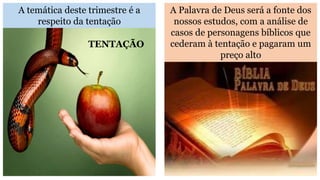 A temática deste trimestre é a
respeito da tentação
A Palavra de Deus será a fonte dos
nossos estudos, com a análise de
casos de personagens bíblicos que
cederam à tentação e pagaram um
preço alto
TENTAÇÃO
 