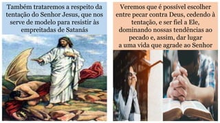 Também trataremos a respeito da
tentação do Senhor Jesus, que nos
serve de modelo para resistir às
empreitadas de Satanás
Veremos que é possível escolher
entre pecar contra Deus, cedendo à
tentação, e ser fiel a Ele,
dominando nossas tendências ao
pecado e, assim, dar lugar
a uma vida que agrade ao Senhor
 