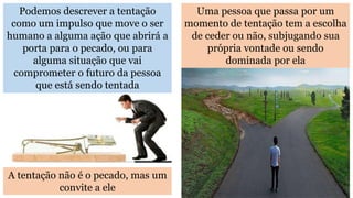 Podemos descrever a tentação
como um impulso que move o ser
humano a alguma ação que abrirá a
porta para o pecado, ou para
alguma situação que vai
comprometer o futuro da pessoa
que está sendo tentada
Uma pessoa que passa por um
momento de tentação tem a escolha
de ceder ou não, subjugando sua
própria vontade ou sendo
dominada por ela
A tentação não é o pecado, mas um
convite a ele
 