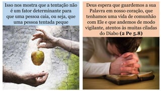 Isso nos mostra que a tentação não
é um fator determinante para
que uma pessoa caia, ou seja, que
uma pessoa tentada peque
Deus espera que guardemos a sua
Palavra em nosso coração, que
tenhamos uma vida de comunhão
com Ele e que andemos de modo
vigilante, atentos às muitas ciladas
do Diabo (2 Pe 5.8)
 