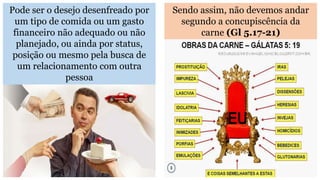 Pode ser o desejo desenfreado por
um tipo de comida ou um gasto
financeiro não adequado ou não
planejado, ou ainda por status,
posição ou mesmo pela busca de
um relacionamento com outra
pessoa
Sendo assim, não devemos andar
segundo a concupiscência da
carne (Gl 5.17-21)
 