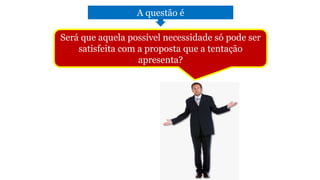 A questão é
Será que aquela possível necessidade só pode ser
satisfeita com a proposta que a tentação
apresenta?
 