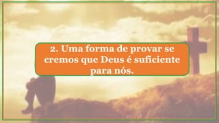 2. Uma forma de provar se
cremos que Deus é suficiente
para nós.
 