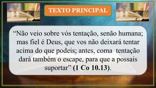 “Não veio sobre vós tentação, senão humana;
mas fiel é Deus, que vos não deixará tentar
acima do que podeis; antes, coma tentação
dará também o escape, para que a possais
suportar” (1 Co 10.13).
TEXTO PRINCIPAL
 