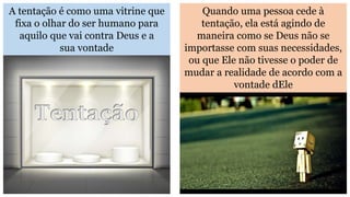 A tentação é como uma vitrine que
fixa o olhar do ser humano para
aquilo que vai contra Deus e a
sua vontade
Quando uma pessoa cede à
tentação, ela está agindo de
maneira como se Deus não se
importasse com suas necessidades,
ou que Ele não tivesse o poder de
mudar a realidade de acordo com a
vontade dEle
 
