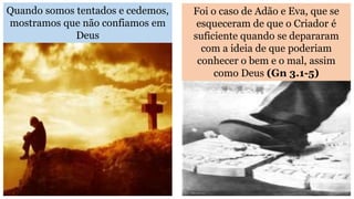 Quando somos tentados e cedemos,
mostramos que não confiamos em
Deus
Foi o caso de Adão e Eva, que se
esqueceram de que o Criador é
suficiente quando se depararam
com a ideia de que poderiam
conhecer o bem e o mal, assim
como Deus (Gn 3.1-5)
 