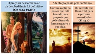 O preço da desconfiança e
da desobediência foi definitivo
(Gn 3.14-19,23)
A tentação passa pela confiança
Ou você confia na
pessoa que está
fazendo uma
proposta que
pode alterar de
forma negativa a
sua vida,
Ou acredita que
Deus é fiel para
suprir suas
necessidades
(Sl 23.1)
 