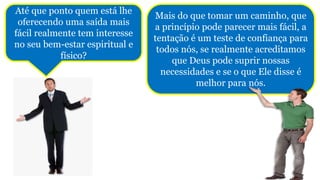 Mais do que tomar um caminho, que
a princípio pode parecer mais fácil, a
tentação é um teste de confiança para
todos nós, se realmente acreditamos
que Deus pode suprir nossas
necessidades e se o que Ele disse é
melhor para nós.
Até que ponto quem está lhe
oferecendo uma saída mais
fácil realmente tem interesse
no seu bem-estar espiritual e
físico?
 