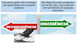 Uma pessoa pode ceder à tentação
não apenas diante de um grande
obstáculo
Mas diante de coisas corriqueiras
do seu dia a dia, o que acaba por
criar um histórico de pequenas
concessões
 