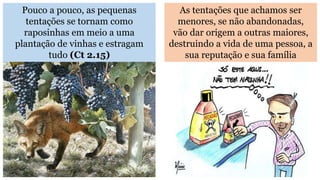 Pouco a pouco, as pequenas
tentações se tornam como
raposinhas em meio a uma
plantação de vinhas e estragam
tudo (Ct 2.15)
As tentações que achamos ser
menores, se não abandonadas,
vão dar origem a outras maiores,
destruindo a vida de uma pessoa, a
sua reputação e sua família
 