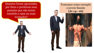 Quantos foram agraciados
por Deus e perderam suas
posições por não terem
resistido a uma ou mais
tentações?
Tomemos como exemplo
o jovem Sansão
(Jz 14—16)
 