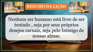 Nenhum ser humano está livre de ser
tentado , seja por seus próprios
desejos carnais, seja pelo Inimigo de
nossas almas.
RESUMO DA LIÇÃO
 