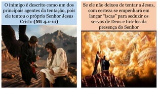 O inimigo é descrito como um dos
principais agentes da tentação, pois
ele tentou o próprio Senhor Jesus
Cristo (Mt 4.1-11)
Se ele não deixou de tentar a Jesus,
com certeza se empenhará em
lançar “iscas” para seduzir os
servos de Deus e tirá-los da
presença do Senhor
 