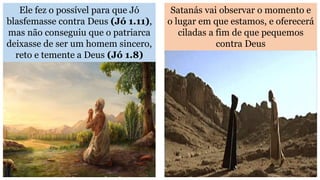 Ele fez o possível para que Jó
blasfemasse contra Deus (Jó 1.11),
mas não conseguiu que o patriarca
deixasse de ser um homem sincero,
reto e temente a Deus (Jó 1.8)
Satanás vai observar o momento e
o lugar em que estamos, e oferecerá
ciladas a fim de que pequemos
contra Deus
 