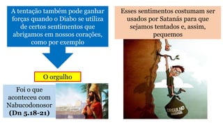 Foi o que
aconteceu com
Nabucodonosor
(Dn 5.18-21)
Esses sentimentos costumam ser
usados por Satanás para que
sejamos tentados e, assim,
pequemos
A tentação também pode ganhar
forças quando o Diabo se utiliza
de certos sentimentos que
abrigamos em nossos corações,
como por exemplo
O orgulho
 