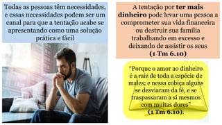 Todas as pessoas têm necessidades,
e essas necessidades podem ser um
canal para que a tentação acabe se
apresentando como uma solução
prática e fácil
A tentação por ter mais
dinheiro pode levar uma pessoa a
comprometer sua vida financeira
ou destruir sua família
trabalhando em excesso e
deixando de assistir os seus
(1 Tm 6.10)
“Porque o amor ao dinheiro
é a raiz de toda a espécie de
males; e nessa cobiça alguns
se desviaram da fé, e se
traspassaram a si mesmos
com muitas dores”
(1 Tm 6.10).
 
