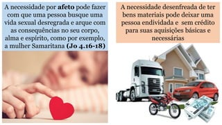 A necessidade por afeto pode fazer
com que uma pessoa busque uma
vida sexual desregrada e arque com
as consequências no seu corpo,
alma e espírito, como por exemplo,
a mulher Samaritana (Jo 4.16-18)
A necessidade desenfreada de ter
bens materiais pode deixar uma
pessoa endividada e sem crédito
para suas aquisições básicas e
necessárias
 
