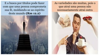 E a busca por títulos pode fazer
com que uma pessoa comprometa
sua fé, moldando-se ao espírito
deste mundo (Rm 12.2)
As variedades são muitas, pois o
que atrai uma pessoa não
necessariamente atrai outra
 