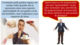 A tentação pode ganhar espaço em
nossas vidas quando ela se
apresenta como uma suposta
oportunidade de um ganho ou de
um benefício, caso venhamos a nos
esquecer de Deus
Quem nunca se viu surpreendido
por uma “oportunidade” ou por
uma “promoção” que, sem dúvida,
lhe proporcionaria, de forma fácil,
um título, dinheiro ou uma posição
de destaque?
 
