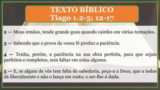 2 — Meus irmãos, tende grande gozo quando cairdes em várias tentações.
3 — Sabendo que a prova da vossa fé produz a paciência.
4 — Tenha, porém, a paciência na sua obra perfeita, para que sejais
perfeitos e completos, sem faltar em coisa alguma.
5 — E, se algum de vós tem falta de sabedoria, peça-a a Deus, que a todos
dá liberalmente e não o lança em rosto; e ser-lhe-á dada.
TEXTO BÍBLICO
Tiago 1.2-5; 12-17
 