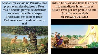 Adão e Eva viviam no Paraíso e não
precisavam desobedecer a Deus,
mas o fizeram porque se deixaram
convencer pela ideia de que
precisavam ser como o Todo-
Poderoso, conhecendo o bem e o
mal
Balaão tinha ouvido Deus falar para
não amaldiçoar Israel, mas se
deixou levar por um prêmio do qual
não tinha necessidade
(2 Pe 2.15; Jd 1.11)
 