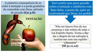 A primeira consequência de se
ceder à tentação é a perda gradativa
da comunhão com Deus, advinda
do pecado (Gn 3.8)
Davi sentiu esse peso quando
cedeu à tentação e adulterou com
Bate-Seba, a ponto de, após ser
confrontado por Deus, ter pedido
“Não me lances fora da tua
presença e não retires de mim o
teu Espírito Santo. Torna a dar-
me a alegria da tua salvação e
sustém-me com um espírito
voluntário”
(Sl 51.11,12).
TENTAÇÃO
 