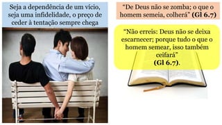 Seja a dependência de um vício,
seja uma infidelidade, o preço de
ceder à tentação sempre chega
“De Deus não se zomba; o que o
homem semeia, colherá” (Gl 6.7)
“Não erreis: Deus não se deixa
escarnecer; porque tudo o que o
homem semear, isso também
ceifará”
(Gl 6.7).
 
