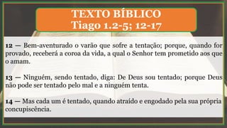 12 — Bem-aventurado o varão que sofre a tentação; porque, quando for
provado, receberá a coroa da vida, a qual o Senhor tem prometido aos que
o amam.
13 — Ninguém, sendo tentado, diga: De Deus sou tentado; porque Deus
não pode ser tentado pelo mal e a ninguém tenta.
14 — Mas cada um é tentado, quando atraído e engodado pela sua própria
concupiscência.
TEXTO BÍBLICO
Tiago 1.2-5; 12-17
 