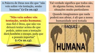 A Palavra de Deus nos diz que “não
veio sobre vós tentação, senão
humana” (1 Co 10.13)
Tal verdade significa que todos são,
de alguma forma, tentados em
situações muito particulares
“Não veio sobre vós
tentação, senão humana;
mas fiel é Deus, que não vos
deixará tentar acima do que
podeis, antes com a tentação
dará também o escape, para que
a possais suportar”
(1 Co 10.13).
Quando imaginamos que nada
poderá nos afetar, é ali que a nossa
humanidade será testada
 