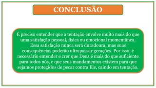 CONCLUSÃO
É preciso entender que a tentação envolve muito mais do que
uma satisfação pessoal, física ou emocional momentânea.
Essa satisfação nunca será duradoura, mas suas
consequências poderão ultrapassar gerações. Por isso, é
necessário entender e crer que Deus é mais do que suficiente
para todos nós, e que seus mandamentos existem para que
sejamos protegidos de pecar contra Ele, caindo em tentação.
 