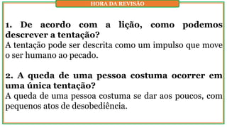 1. De acordo com a lição, como podemos
descrever a tentação?
A tentação pode ser descrita como um impulso que move
o ser humano ao pecado.
2. A queda de uma pessoa costuma ocorrer em
uma única tentação?
A queda de uma pessoa costuma se dar aos poucos, com
pequenos atos de desobediência.
HORA DA REVISÃO
 