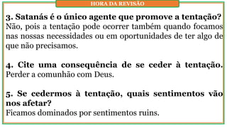 3. Satanás é o único agente que promove a tentação?
Não, pois a tentação pode ocorrer também quando focamos
nas nossas necessidades ou em oportunidades de ter algo de
que não precisamos.
4. Cite uma consequência de se ceder à tentação.
Perder a comunhão com Deus.
5. Se cedermos à tentação, quais sentimentos vão
nos afetar?
Ficamos dominados por sentimentos ruins.
HORA DA REVISÃO
 