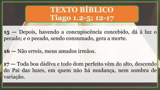 15 — Depois, havendo a concupiscência concebido, dá à luz o
pecado; e o pecado, sendo consumado, gera a morte.
16 — Não erreis, meus amados irmãos.
17 — Toda boa dádiva e todo dom perfeito vêm do alto, descendo
do Pai das luzes, em quem não há mudança, nem sombra de
variação.
TEXTO BÍBLICO
Tiago 1.2-5; 12-17
 