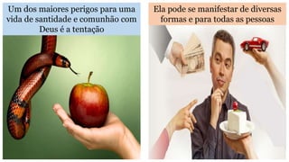 Um dos maiores perigos para uma
vida de santidade e comunhão com
Deus é a tentação
Ela pode se manifestar de diversas
formas e para todas as pessoas
 