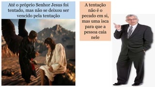 Até o próprio Senhor Jesus foi
tentado, mas não se deixou ser
vencido pela tentação
A tentação
não é o
pecado em si,
mas uma isca
para que a
pessoa caia
nele
 
