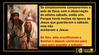 Se simplesmente compararmos o
selo de Deus com a observação
do sétimo sábado, então sim.
Porque havia muitos na época de
Jesus que guardavam o sábado,
mas não
aceitavam a Jesus.
De fato, eles crucificaram o
Senhor e depois correram para
casa para guardar o sábado.
 
