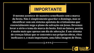 O mesmo acontece de maneira semelhante com a marca
da besta. Não é simplesmente guardar o domingo, mas se
identificar com um sistema apóstata do cristianismo que
essencialmente nega o plano da salvação em Jesus. Devemos
levar a sério o tema da marca da besta. Está no futuro, porém
é muito mais que apenas um dia de adoração. É um sistema
de crenças falsas que se concentra nas próprias obras, ritos
ineficazes e, o mais importante, uma falsa imagem de Deus.
──────⊱◈◈◈⊰──────
IMPORTANTE
 