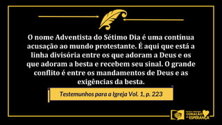 O nome Adventista do Sétimo Dia é uma contínua
acusação ao mundo protestante. É aqui que está a
linha divisória entre os que adoram a Deus e os
que adoram a besta e recebem seu sinal. O grande
conflito é entre os mandamentos de Deus e as
exigências da besta.
Testemunhos para a Igreja Vol. 1, p. 223
 
