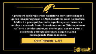 A primeira coisa registrada na história escriturística após a
queda foi a perseguição de Abel. E a última coisa na profecia
bíblica é a perseguição contra aqueles que se recusam a
receber a marca da besta. Deveríamos ser as últimas pessoas
na Terra a condescender, no menor grau que seja, com o
espírito de perseguição contra os que levam a
mensagem de Deus ao mundo.
Cristo Triunfante , p. 394
 