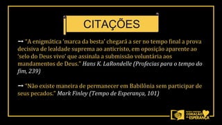 ➙ “A enigmática ‘marca da besta’ chegará a ser no tempo final a prova
decisiva de lealdade suprema ao anticristo, em oposição aparente ao
‘selo do Deus vivo’ que assinala a submissão voluntária aos
mandamentos de Deus.” Hans K. LaRondelle (Profecias para o tempo do
fim, 239)
➙ “Não existe maneira de permanecer em Babilônia sem participar de
seus pecados.” Mark Finley (Tempo de Esperança, 101)
CITAÇÕES
 