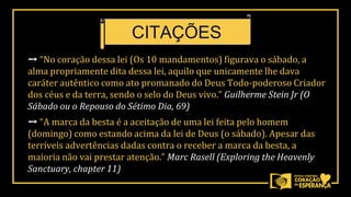 ➙ “No coração dessa lei (Os 10 mandamentos) figurava o sábado, a
alma propriamente dita dessa lei, aquilo que unicamente lhe dava
caráter autêntico como ato promanado do Deus Todo-poderoso Criador
dos céus e da terra, sendo o selo do Deus vivo.” Guilherme Stein Jr (O
Sábado ou o Repouso do Sétimo Dia, 69)
➙ “A marca da besta é a aceitação de uma lei feita pelo homem
(domingo) como estando acima da lei de Deus (o sábado). Apesar das
terríveis advertências dadas contra o receber a marca da besta, a
maioria não vai prestar atenção.” Marc Rasell (Exploring the Heavenly
Sanctuary, chapter 11)
CITAÇÕES
 