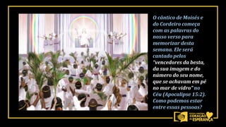 O cântico de Moisés e
do Cordeiro começa
com as palavras do
nosso verso para
memorizar desta
semana. Ele será
cantado pelos
“vencedores da besta,
da sua imagem e do
número do seu nome,
que se achavam em pé
no mar de vidro” no
Céu (Apocalipse 15:2).
Como podemos estar
entre essas pessoas?
 