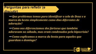 ➙ Que problemas temos para identificar o selo de Deus e a
marca da besta simplesmente como dias diferentes de
adoração?
➙ Como nos diferenciamos dos fariseus que também
adoravam no sábado, mas eram condenados pela hipocrisia?
➙ Como explicamos a marca da besta para aqueles que
guardam o domingo?
Perguntas para refletir (e
discutir)
 
