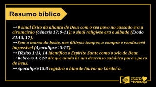 ➙ O sinal físico da aliança de Deus com o seu povo no passado era a
circuncisão (Gênesis 17: 9-11); o sinal religioso era o sábado (Êxodo
31:13, 17).
➙ Sem a marca da besta, nos últimos tempos, a compra e venda será
impossível (Apocalipse 13:17).
➙ Efésios 1:13, 14 identifica o Espírito Santo como o selo de Deus.
➙ Hebreus 4:9,10 diz que ainda há um descanso sabático para o povo
de Deus.
➙ Apocalipse 15:3 registra o hino de louvor ao Cordeiro.
Resumo bíblico
 