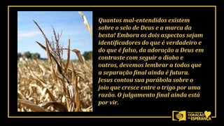 Quantos mal-entendidos existem
sobre o selo de Deus e a marca da
besta! Embora os dois aspectos sejam
identificadores do que é verdadeiro e
do que é falso, da adoração a Deus em
contraste com seguir o diabo e
outros, devemos lembrar a todos que
a separação final ainda é futura.
Jesus contou sua parábola sobre o
joio que cresce entre o trigo por uma
razão. O julgamento final ainda está
por vir.
 