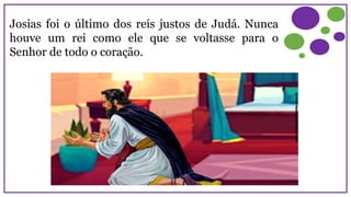 Josias foi o último dos reis justos de Judá. Nunca
houve um rei como ele que se voltasse para o
Senhor de todo o coração.
 