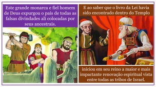 E ao saber que o livro da Lei havia
sido encontrado dentro do Templo
Este grande monarca e fiel homem
de Deus expurgou o país de todas as
falsas divindades ali colocadas por
seus ancestrais.
iniciou em seu reino a maior e mais
impactante renovação espiritual vista
entre todas as tribos de Israel.
 