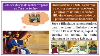 Josias ordenou a Safã, o escrivão,
e a outros assessores, que fossem
ao encontro do sumo sacerdote
Hilquias e arrecadassem todos os
possíveis recursos financeiros
Com seu desejo de realizar reparos
na Casa do Senhor
Sobe a Hilquias, o sumo sacerdote,
para que tome o dinheiro que se
trouxe à Casa do Senhor, o qual os
guardas do umbral da porta
ajuntaram do povo. 2 Reis 22:4
 