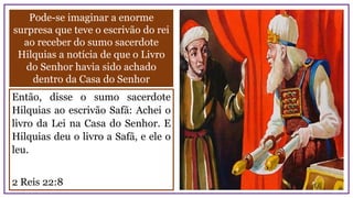 Pode-se imaginar a enorme
surpresa que teve o escrivão do rei
ao receber do sumo sacerdote
Hilquias a notícia de que o Livro
do Senhor havia sido achado
dentro da Casa do Senhor
Então, disse o sumo sacerdote
Hilquias ao escrivão Safã: Achei o
livro da Lei na Casa do Senhor. E
Hilquias deu o livro a Safã, e ele o
leu.
2 Reis 22:8
 