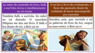 O rei leu o livro tão avidamente, e
ficou tão pasmado diante da
realidade de haver descumprido
seu conteúdo
Ao saber do conteúdo do livro, Safã,
o escrivão, levou-o imediatamente
ao rei Josias
Sucedeu, pois, que, ouvindo o rei
as palavras do livro da Lei, rasgou
as suas vestes. 2 Reis 22:11
Também Safã, o escrivão, fez saber
ao rei dizendo: O sacerdote
Hilquias me deu um livro. E Safã o
leu diante do rei. 2 Reis 22:10
 
